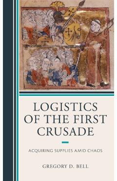 Poza produsului Logistics of the First Crusade: Acquiring Supplies Amid Chaos - Gregory D. Bell