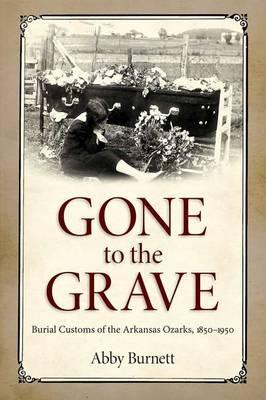 Gone to the Grave: Burial Customs of the Arkansas Ozarks, 1850-1950 - Abby Burnett