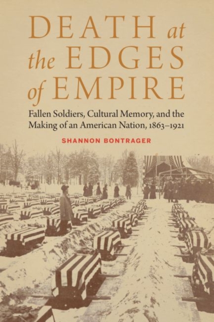 Death at the Edges of Empire: Fallen Soldiers, Cultural Memory, and the Making of an American Nation, 1863-1921 - Shannon Bontrager