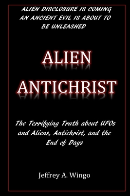 Alien Antichrist: The Terrifying Truth about UFOs and Aliens, Antichrist, and the End of Days - Jeffrey A. Wingo