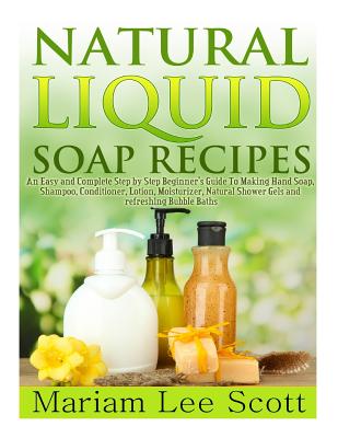 Natural Liquid Soap Recipes: An Easy and Complete Step by Step Beginners Guide To Making Hand Soap, Shampoo, Conditioner, Lotion, Moisturizer, Natu - Mariam Lee Scott