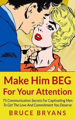 Make Him BEG For Your Attention: 75 Communication Secrets For Captivating Men To Get The Love And Commitment You Deserve - Bruce Bryans