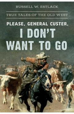 Coperta cărții 'Please, General Custer, I Don't Want to Go: True Tales of the Old West - Russell W. Estlack'