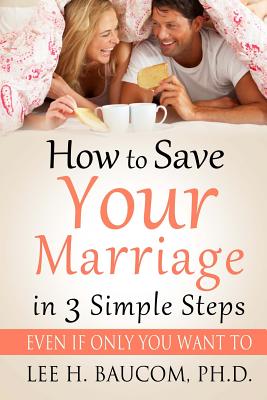 How To Save Your Marriage In 3 Simple Steps: Even If Only YOU Want To! - Lee H. Baucom Ph. D.