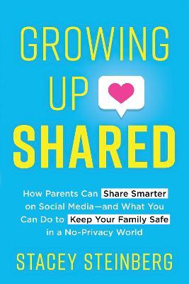Growing Up Shared: How Parents Can Share Smarter on Social Media-And What You Can Do to Keep Your Family Safe in a No-Privacy World - Stacey Steinberg