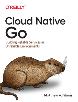 Cloud Native Go: Building Reliable Services in Unreliable Environments - Matthew A. Titmus