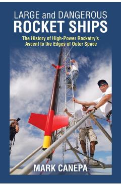 Large and Dangerous Rocket Ships: The History of High-Power Rocketry's Ascent to the Edges of Outer Space - Mark Canepa