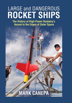 Large and Dangerous Rocket Ships: The History of High-Power Rocketry's Ascent to the Edges of Outer Space - Mark Canepa