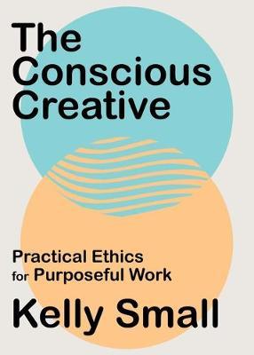 The Conscious Creative: Practical Ethics for Purposeful Work - Kelly Small