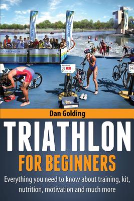 Triathlon For Beginners: Everything you need to know about training, nutrition, kit, motivation, racing, and much more - Dan Golding