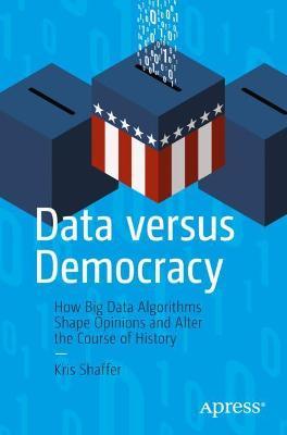 Data Versus Democracy: How Big Data Algorithms Shape Opinions and Alter the Course of History - Kris Shaffer