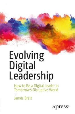 Evolving Digital Leadership: How to Be a Digital Leader in Tomorrow's Disruptive World - James Brett