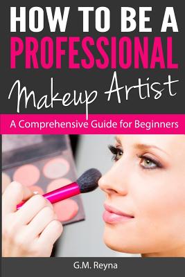 How to be a Professional Makeup Artist: A Comprehensive Guide for Beginners - G. M. Reyna