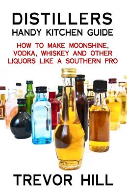 Distillers Handy Kitchen Guide: How to Make Moonshine, Vodka, Whiskey and Other Liquors Like A Southern Pro - Trevor Hill