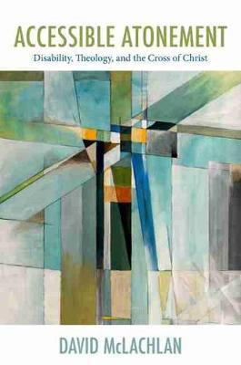 Accessible Atonement: Disability, Theology, and the Cross of Christ - David Mclachlan