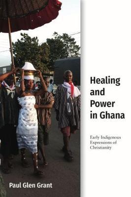 Healing and Power in Ghana: Early Indigenous Expressions of Christianity - Paul Glen Grant