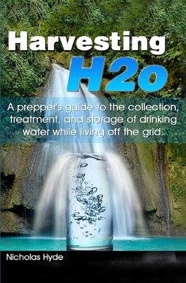 Harvesting H2o: A prepper's guide to the collection, treatment, and storage of drinking water while living off the grid. - Nicholas Hyde