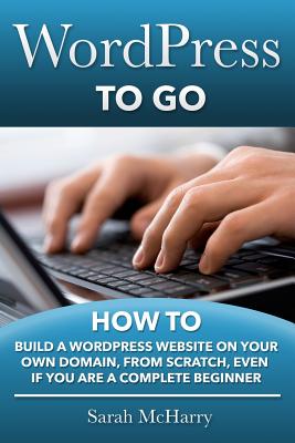 WordPress To Go: How To Build A WordPress Website On Your Own Domain, From Scratch, Even If You Are A Complete Beginner - Sarah Mcharry