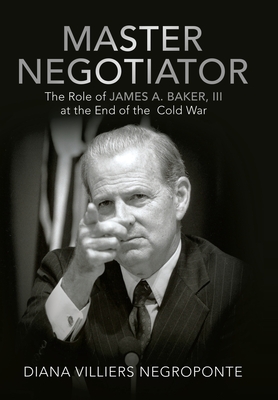 Master Negotiator: The Role of James A. Baker, Iii at the End of the Cold War - Diana Villiers Negroponte