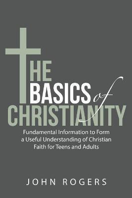 The Basics of Christianity: Fundamental Information to Form a Useful Understanding of Christian Faith for Teens and Adults - John Rogers