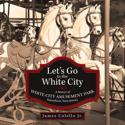 Let's Go to the White City: A History of White City Amusement Park, Hamilton, New Jersey - James Colello Jr