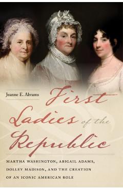 First Ladies of the Republic: Martha Washington, Abigail Adams, Dolley Madison, and the Creation of an Iconic American Role - Jeanne E. Abrams