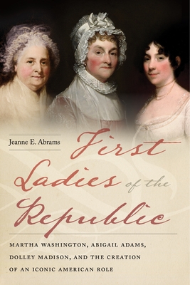 First Ladies of the Republic: Martha Washington, Abigail Adams, Dolley Madison, and the Creation of an Iconic American Role - Jeanne E. Abrams