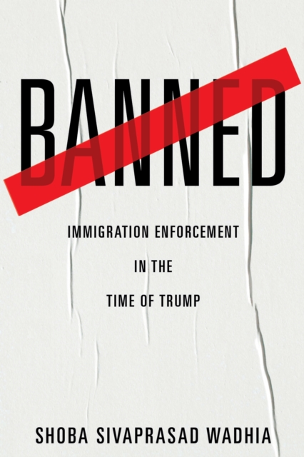 Banned: Immigration Enforcement in the Time of Trump - Shoba Sivaprasad Wadhia