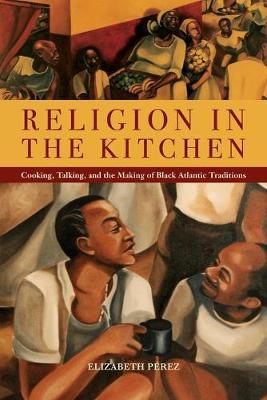Religion in the Kitchen: Cooking, Talking, and the Making of Black Atlantic Traditions - Elizabeth P�rez