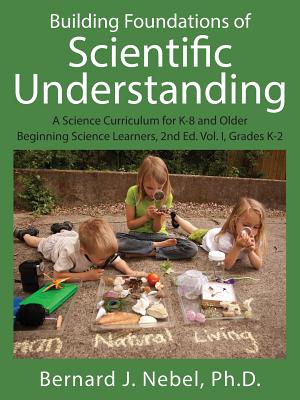 Building Foundations of Scientific Understanding: A Science Curriculum for K-8 and Older Beginning Science Learners, 2nd Ed. Vol. I, Grades K-2 - Bernard J. Nebel Phd
