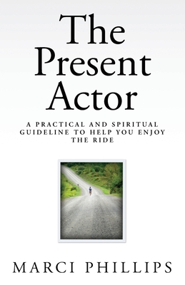 The Present Actor: A Practical and Spiritual Guideline to Help You Enjoy the Ride - Marci Phillips