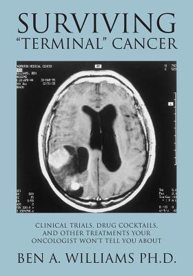 Surviving Terminal Cancer: Clinical Trials, Drug Cocktails, and Other Treatments Your Oncologist Won't Tell You About - Ben A. Williams Ph. D.