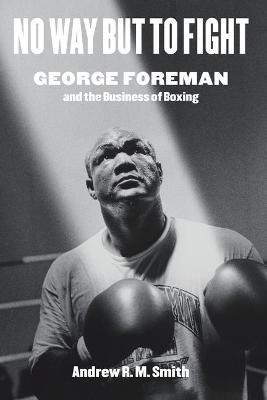 No Way But to Fight: George Foreman and the Business of Boxing - Andrew R. M. Smith