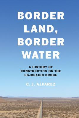 Border Land, Border Water: A History of Construction on the Us-Mexico Divide - C. J. Alvarez
