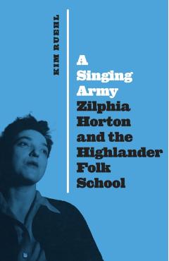A Singing Army: Zilphia Horton and the Highlander Folk School - Kim Ruehl