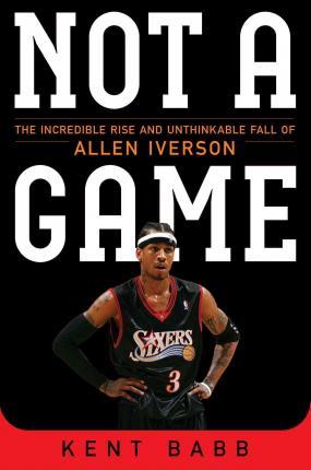 Not a Game: The Incredible Rise and Unthinkable Fall of Allen Iverson - Kent Babb