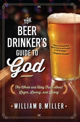 The Beer Drinker's Guide to God: The Whole and Holy Truth about Lager, Loving, and Living - William B. Miller