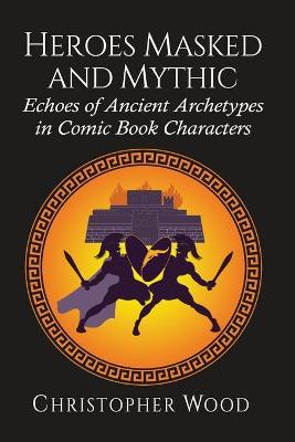 Heroes Masked and Mythic: Echoes of Ancient Archetypes in Comic Book Characters - Christopher Wood