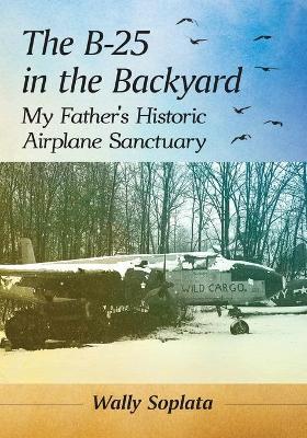 The B-25 in the Backyard: My Father's Historic Airplane Sanctuary - Wally Soplata