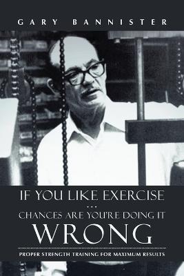 If You Like Exercise ... Chances Are You're Doing It Wrong: Proper Strength Training for Maximum Results - Gary Bannister