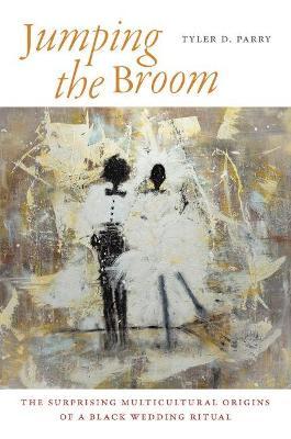 Jumping the Broom: The Surprising Multicultural Origins of a Black Wedding Ritual - Tyler D. Parry