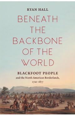 Beneath the Backbone of the World: Blackfoot People and the North American Borderlands, 1720-1877 - Ryan Hall