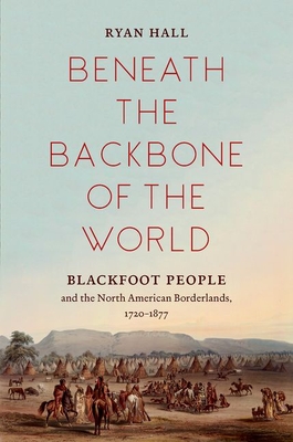 Beneath the Backbone of the World: Blackfoot People and the North American Borderlands, 1720-1877 - Ryan Hall