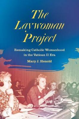 The Laywoman Project: Remaking Catholic Womanhood in the Vatican II Era - Mary J. Henold