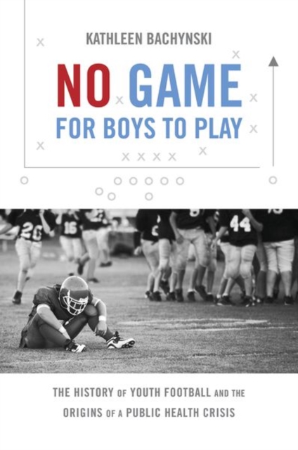 No Game for Boys to Play: The History of Youth Football and the Origins of a Public Health Crisis - Kathleen Bachynski