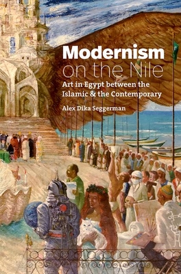 Modernism on the Nile: Art in Egypt Between the Islamic and the Contemporary - Alex Dika Seggerman