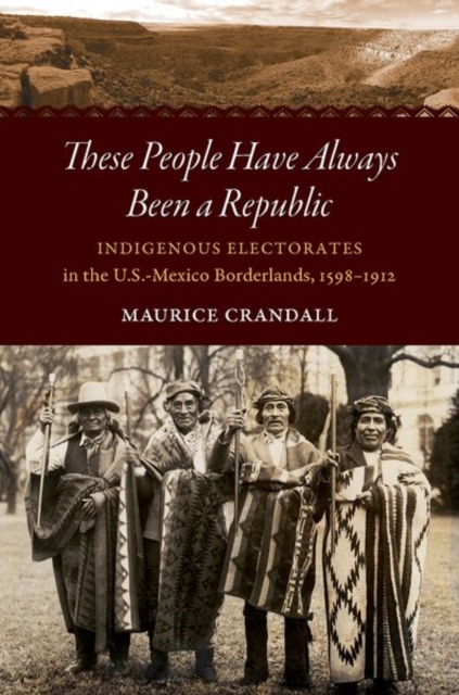 These People Have Always Been a Republic: Indigenous Electorates in the U.S.-Mexico Borderlands, 1598-1912 - Maurice S. Crandall
