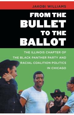 From the Bullet to the Ballot: The Illinois Chapter of the Black Panther Party and Racial Coalition Politics in Chicago - Jakobi Williams