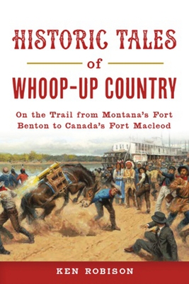Historic Tales of Whoop-Up Country: On the Trail from Montana's Fort Benton to Canada's Fort MacLeod - Ken Robison