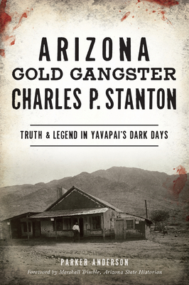 Arizona Gold Gangster Charles P. Stanton: Truth and Legend in Yavapai's Dark Days - Parker Anderson